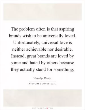 The problem often is that aspiring brands wish to be universally loved. Unfortunately, universal love is neither achievable nor desirable. Instead, great brands are loved by some and hated by others because they actually stand for something Picture Quote #1