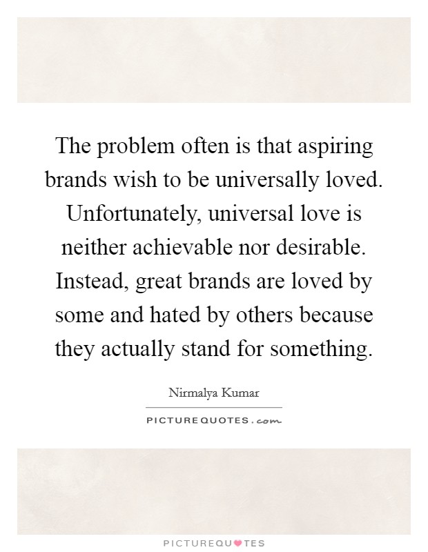 The problem often is that aspiring brands wish to be universally loved. Unfortunately, universal love is neither achievable nor desirable. Instead, great brands are loved by some and hated by others because they actually stand for something. Picture Quote #1