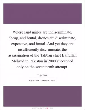 Where land mines are indiscriminate, cheap, and brutal, drones are discriminate, expensive, and brutal. And yet they are insufficiently discriminate: the assassination of the Taliban chief Baitullah Mehsud in Pakistan in 2009 succeeded only on the seventeenth attempt Picture Quote #1