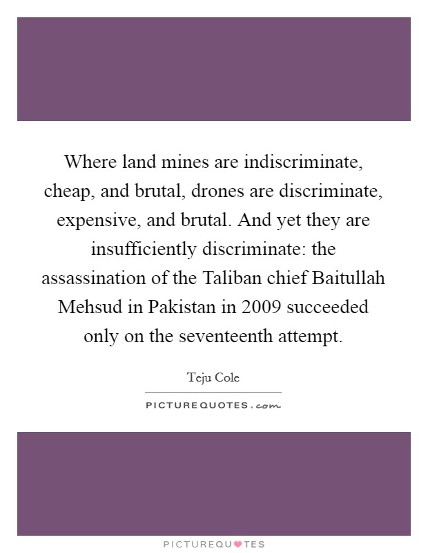 Where land mines are indiscriminate, cheap, and brutal, drones are discriminate, expensive, and brutal. And yet they are insufficiently discriminate: the assassination of the Taliban chief Baitullah Mehsud in Pakistan in 2009 succeeded only on the seventeenth attempt. Picture Quote #1
