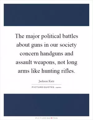 The major political battles about guns in our society concern handguns and assault weapons, not long arms like hunting rifles Picture Quote #1