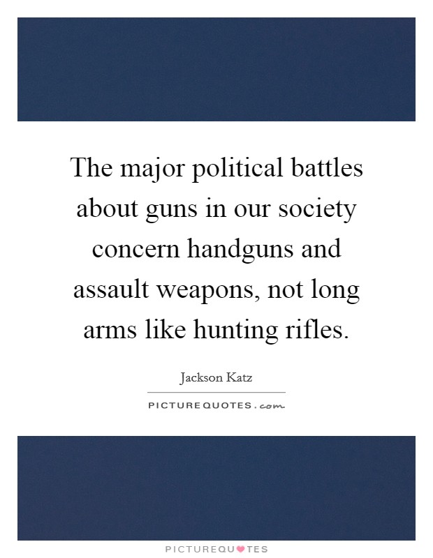 The major political battles about guns in our society concern handguns and assault weapons, not long arms like hunting rifles. Picture Quote #1