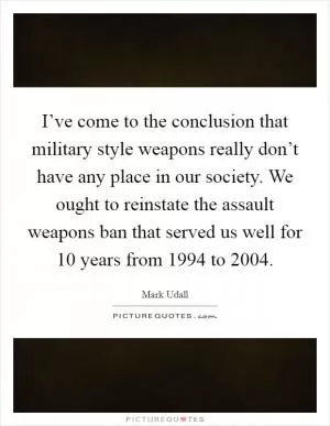 I’ve come to the conclusion that military style weapons really don’t have any place in our society. We ought to reinstate the assault weapons ban that served us well for 10 years from 1994 to 2004 Picture Quote #1