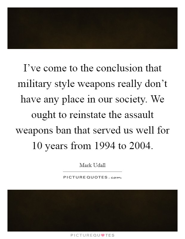 I've come to the conclusion that military style weapons really don't have any place in our society. We ought to reinstate the assault weapons ban that served us well for 10 years from 1994 to 2004. Picture Quote #1
