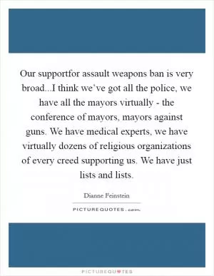 Our supportfor assault weapons ban is very broad...I think we’ve got all the police, we have all the mayors virtually - the conference of mayors, mayors against guns. We have medical experts, we have virtually dozens of religious organizations of every creed supporting us. We have just lists and lists Picture Quote #1