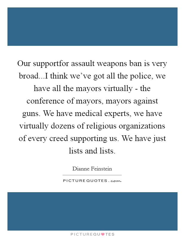 Our supportfor assault weapons ban is very broad...I think we've got all the police, we have all the mayors virtually - the conference of mayors, mayors against guns. We have medical experts, we have virtually dozens of religious organizations of every creed supporting us. We have just lists and lists. Picture Quote #1