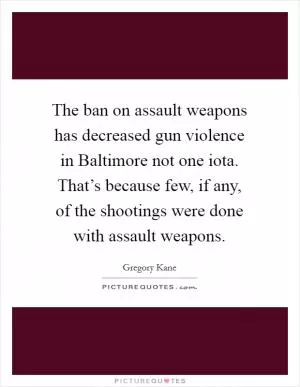 The ban on assault weapons has decreased gun violence in Baltimore not one iota. That’s because few, if any, of the shootings were done with assault weapons Picture Quote #1