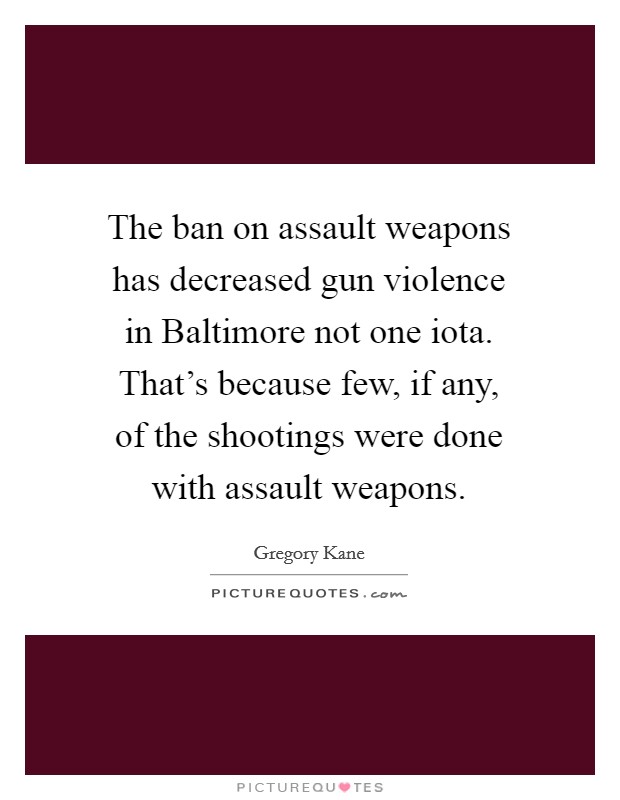 The ban on assault weapons has decreased gun violence in Baltimore not one iota. That's because few, if any, of the shootings were done with assault weapons. Picture Quote #1