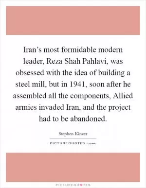 Iran’s most formidable modern leader, Reza Shah Pahlavi, was obsessed with the idea of building a steel mill, but in 1941, soon after he assembled all the components, Allied armies invaded Iran, and the project had to be abandoned Picture Quote #1