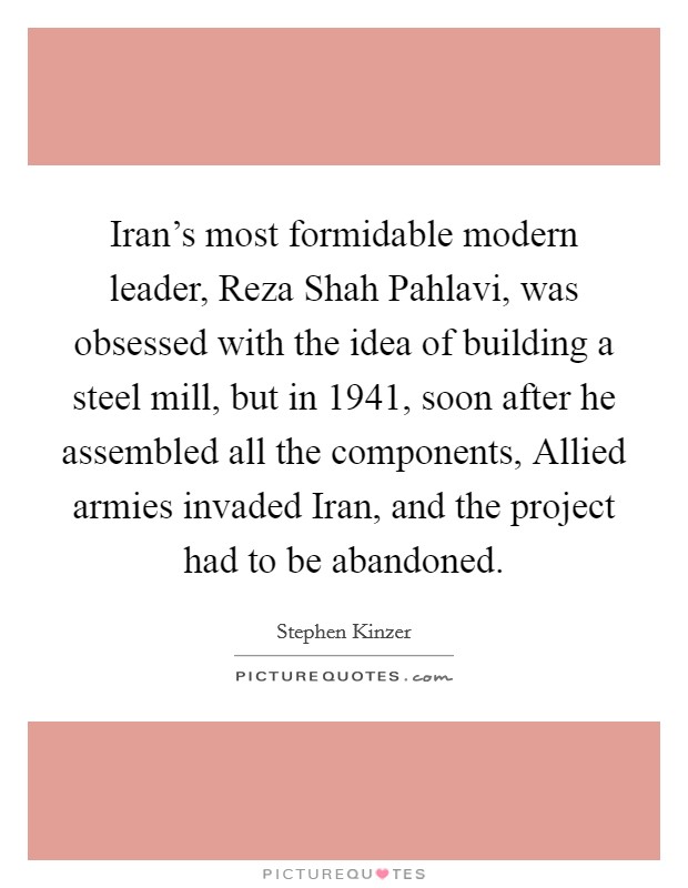 Iran's most formidable modern leader, Reza Shah Pahlavi, was obsessed with the idea of building a steel mill, but in 1941, soon after he assembled all the components, Allied armies invaded Iran, and the project had to be abandoned. Picture Quote #1