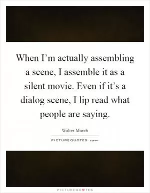 When I’m actually assembling a scene, I assemble it as a silent movie. Even if it’s a dialog scene, I lip read what people are saying Picture Quote #1