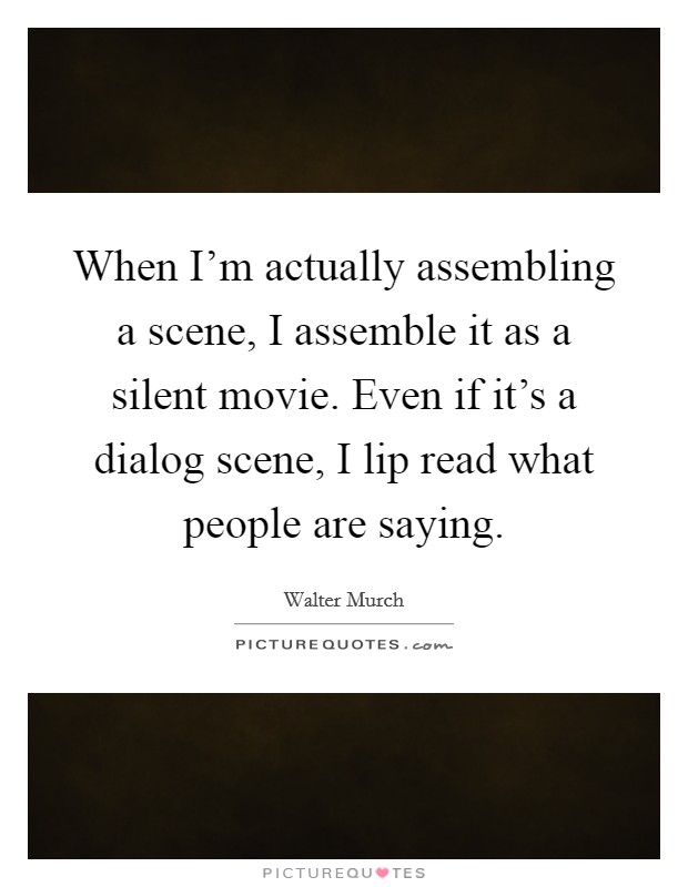 When I'm actually assembling a scene, I assemble it as a silent movie. Even if it's a dialog scene, I lip read what people are saying. Picture Quote #1