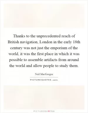 Thanks to the unprecedented reach of British navigation, London in the early 18th century was not just the emporium of the world, it was the first place in which it was possible to assemble artifacts from around the world and allow people to study them Picture Quote #1