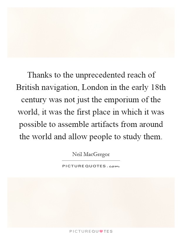 Thanks to the unprecedented reach of British navigation, London in the early 18th century was not just the emporium of the world, it was the first place in which it was possible to assemble artifacts from around the world and allow people to study them. Picture Quote #1