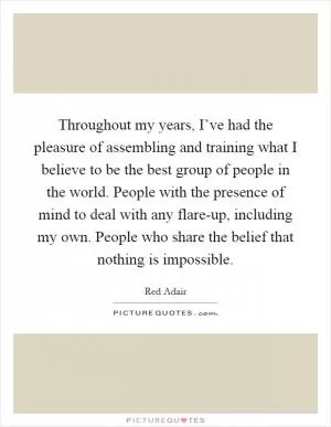 Throughout my years, I’ve had the pleasure of assembling and training what I believe to be the best group of people in the world. People with the presence of mind to deal with any flare-up, including my own. People who share the belief that nothing is impossible Picture Quote #1