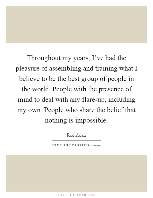 Throughout my years, I've had the pleasure of assembling and training what I believe to be the best group of people in the world. People with the presence of mind to deal with any flare-up, including my own. People who share the belief that nothing is impossible. Picture Quote #1