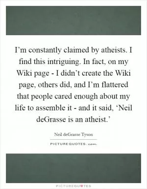 I’m constantly claimed by atheists. I find this intriguing. In fact, on my Wiki page - I didn’t create the Wiki page, others did, and I’m flattered that people cared enough about my life to assemble it - and it said, ‘Neil deGrasse is an atheist.’ Picture Quote #1