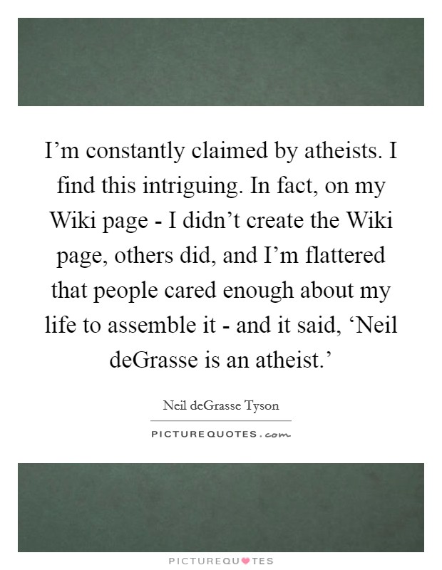 I'm constantly claimed by atheists. I find this intriguing. In fact, on my Wiki page - I didn't create the Wiki page, others did, and I'm flattered that people cared enough about my life to assemble it - and it said, ‘Neil deGrasse is an atheist.' Picture Quote #1