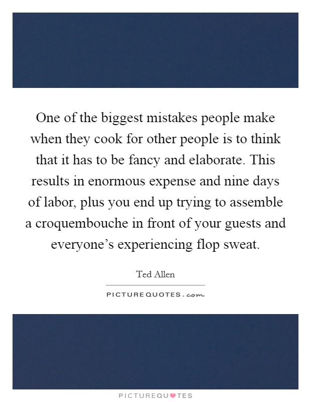 One of the biggest mistakes people make when they cook for other people is to think that it has to be fancy and elaborate. This results in enormous expense and nine days of labor, plus you end up trying to assemble a croquembouche in front of your guests and everyone's experiencing flop sweat. Picture Quote #1