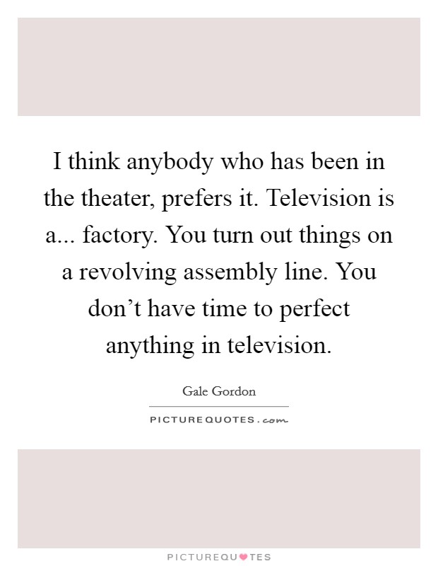 I think anybody who has been in the theater, prefers it. Television is a... factory. You turn out things on a revolving assembly line. You don’t have time to perfect anything in television Picture Quote #1