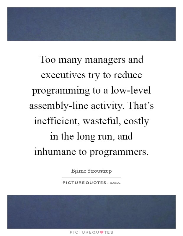 Too many managers and executives try to reduce programming to a low-level assembly-line activity. That’s inefficient, wasteful, costly in the long run, and inhumane to programmers Picture Quote #1