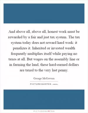 And above all, above all, honest work must be rewarded by a fair and just tax system. The tax system today does not reward hard work: it penalizes it. Inherited or invested wealth frequently multiplies itself while paying no taxes at all. But wages on the assembly line or in farming the land, these hard-earned dollars are taxed to the very last penny Picture Quote #1