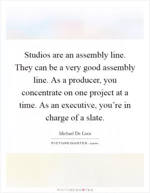 Studios are an assembly line. They can be a very good assembly line. As a producer, you concentrate on one project at a time. As an executive, you’re in charge of a slate Picture Quote #1