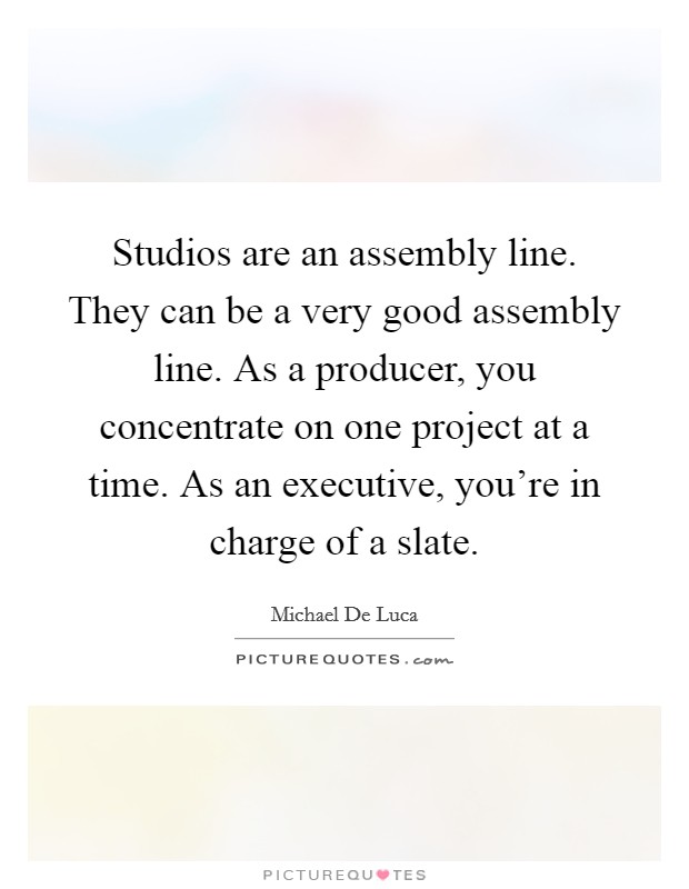 Studios are an assembly line. They can be a very good assembly line. As a producer, you concentrate on one project at a time. As an executive, you’re in charge of a slate Picture Quote #1