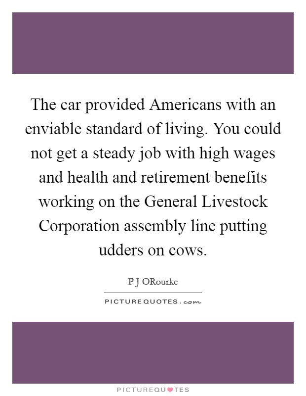 The car provided Americans with an enviable standard of living. You could not get a steady job with high wages and health and retirement benefits working on the General Livestock Corporation assembly line putting udders on cows Picture Quote #1