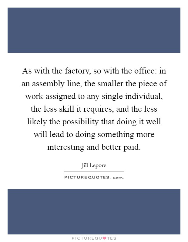 As with the factory, so with the office: in an assembly line, the smaller the piece of work assigned to any single individual, the less skill it requires, and the less likely the possibility that doing it well will lead to doing something more interesting and better paid Picture Quote #1