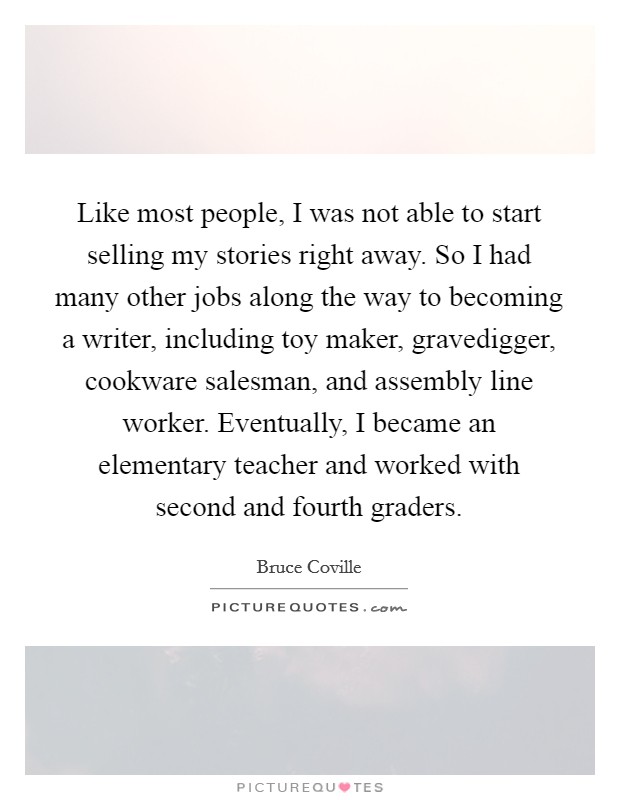 Like most people, I was not able to start selling my stories right away. So I had many other jobs along the way to becoming a writer, including toy maker, gravedigger, cookware salesman, and assembly line worker. Eventually, I became an elementary teacher and worked with second and fourth graders Picture Quote #1