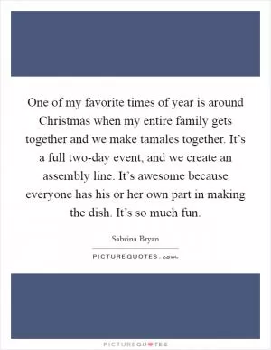 One of my favorite times of year is around Christmas when my entire family gets together and we make tamales together. It’s a full two-day event, and we create an assembly line. It’s awesome because everyone has his or her own part in making the dish. It’s so much fun Picture Quote #1