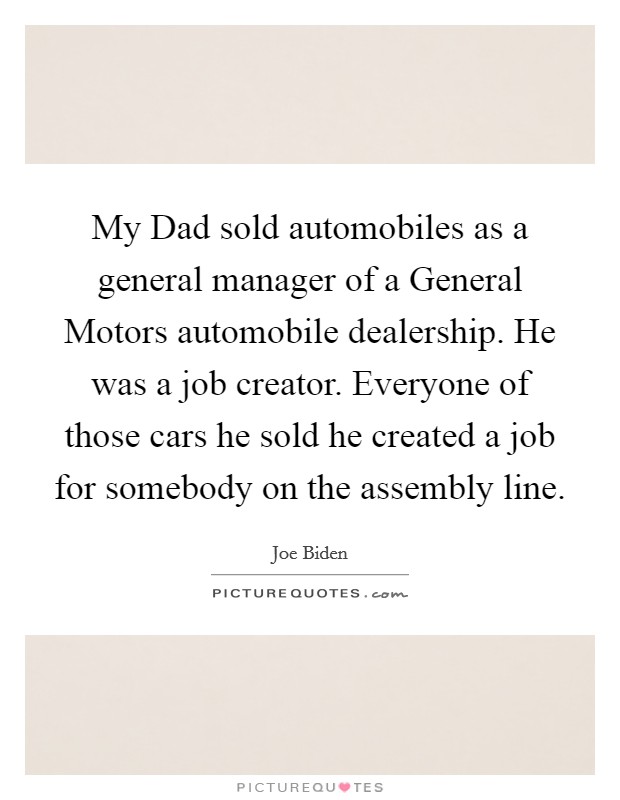 My Dad sold automobiles as a general manager of a General Motors automobile dealership. He was a job creator. Everyone of those cars he sold he created a job for somebody on the assembly line Picture Quote #1
