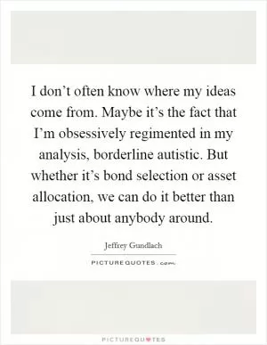 I don’t often know where my ideas come from. Maybe it’s the fact that I’m obsessively regimented in my analysis, borderline autistic. But whether it’s bond selection or asset allocation, we can do it better than just about anybody around Picture Quote #1