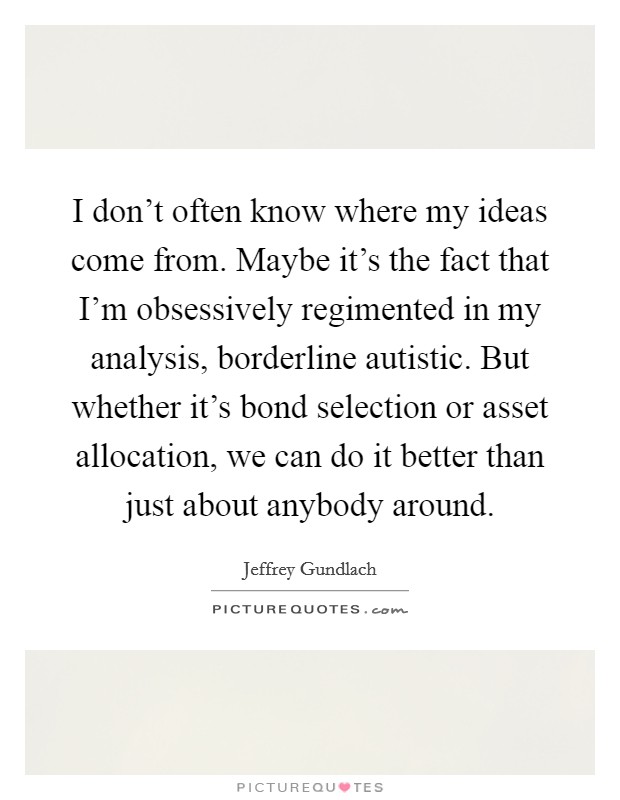 I don't often know where my ideas come from. Maybe it's the fact that I'm obsessively regimented in my analysis, borderline autistic. But whether it's bond selection or asset allocation, we can do it better than just about anybody around. Picture Quote #1