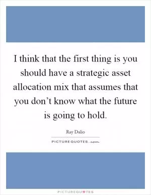 I think that the first thing is you should have a strategic asset allocation mix that assumes that you don’t know what the future is going to hold Picture Quote #1