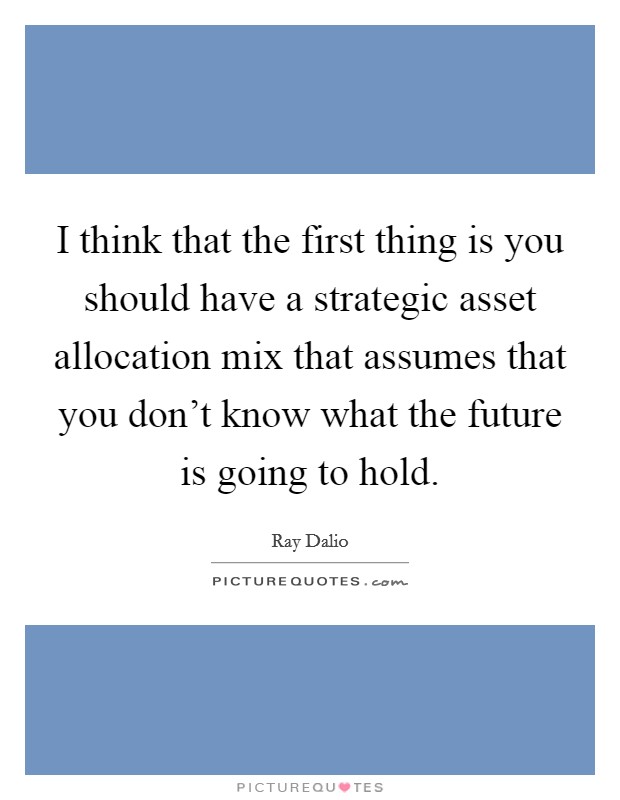 I think that the first thing is you should have a strategic asset allocation mix that assumes that you don't know what the future is going to hold. Picture Quote #1