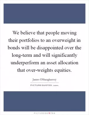 We believe that people moving their portfolios to an overweight in bonds will be disappointed over the long-term and will significantly underperform an asset allocation that over-weights equities Picture Quote #1