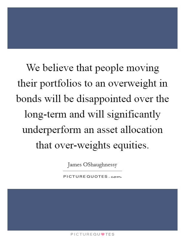 We believe that people moving their portfolios to an overweight in bonds will be disappointed over the long-term and will significantly underperform an asset allocation that over-weights equities. Picture Quote #1