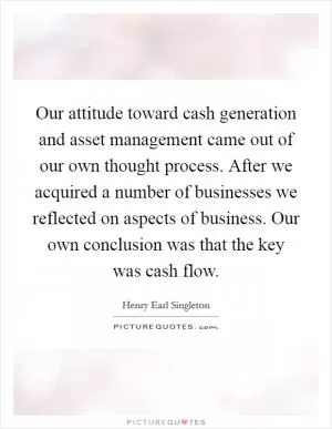 Our attitude toward cash generation and asset management came out of our own thought process. After we acquired a number of businesses we reflected on aspects of business. Our own conclusion was that the key was cash flow Picture Quote #1