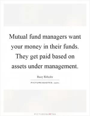 Mutual fund managers want your money in their funds. They get paid based on assets under management Picture Quote #1