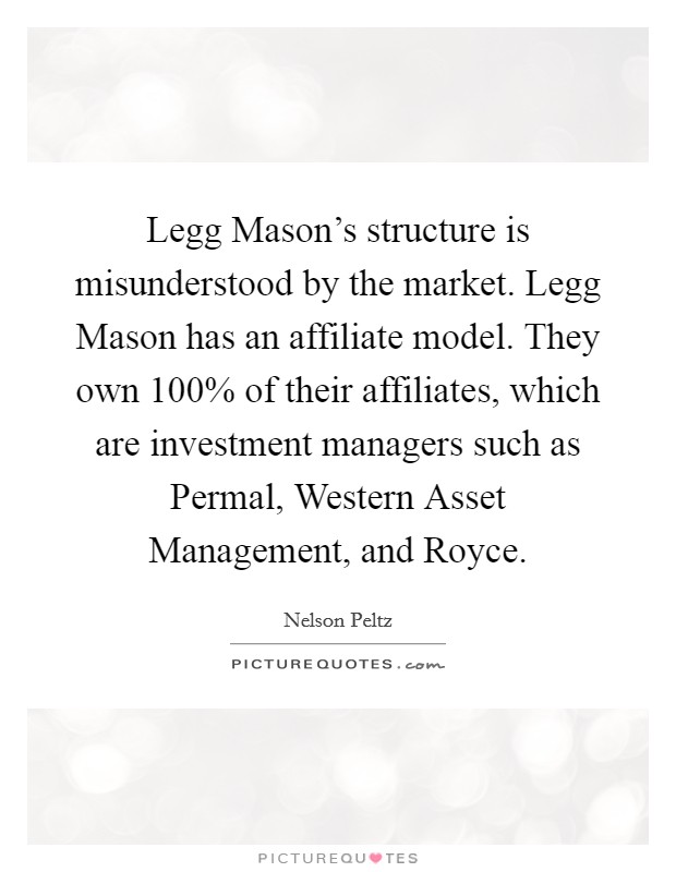 Legg Mason's structure is misunderstood by the market. Legg Mason has an affiliate model. They own 100% of their affiliates, which are investment managers such as Permal, Western Asset Management, and Royce. Picture Quote #1