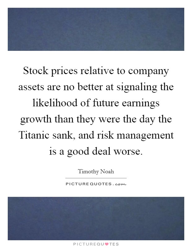 Stock prices relative to company assets are no better at signaling the likelihood of future earnings growth than they were the day the Titanic sank, and risk management is a good deal worse. Picture Quote #1