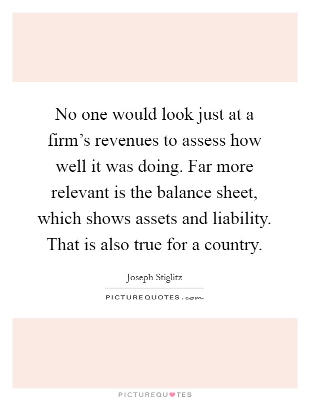 No one would look just at a firm's revenues to assess how well it was doing. Far more relevant is the balance sheet, which shows assets and liability. That is also true for a country. Picture Quote #1