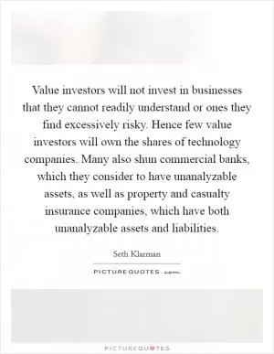 Value investors will not invest in businesses that they cannot readily understand or ones they find excessively risky. Hence few value investors will own the shares of technology companies. Many also shun commercial banks, which they consider to have unanalyzable assets, as well as property and casualty insurance companies, which have both unanalyzable assets and liabilities Picture Quote #1