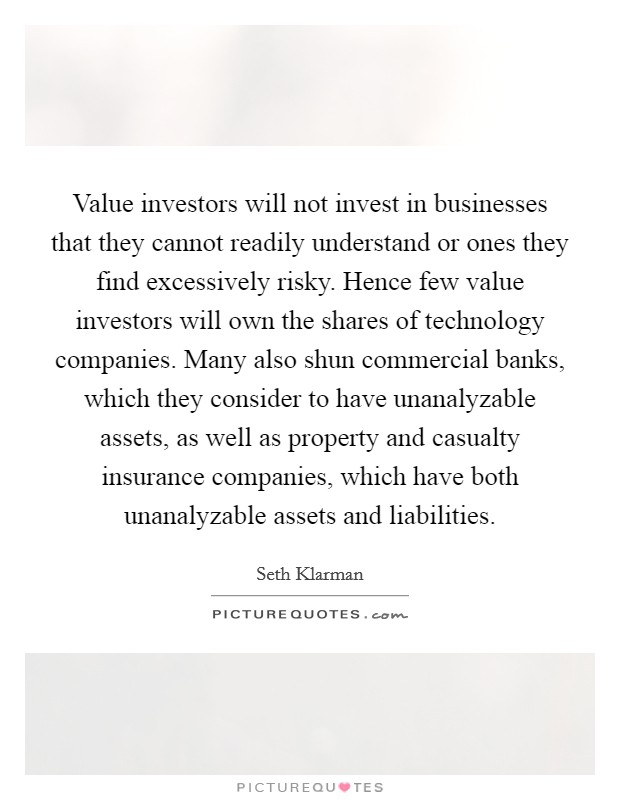 Value investors will not invest in businesses that they cannot readily understand or ones they find excessively risky. Hence few value investors will own the shares of technology companies. Many also shun commercial banks, which they consider to have unanalyzable assets, as well as property and casualty insurance companies, which have both unanalyzable assets and liabilities. Picture Quote #1