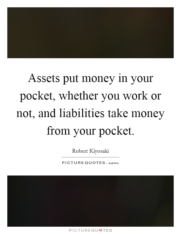 Assets put money in your pocket, whether you work or not, and liabilities take money from your pocket. Picture Quote #1