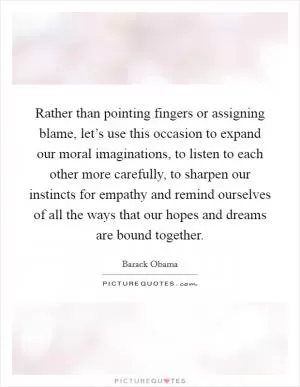 Rather than pointing fingers or assigning blame, let’s use this occasion to expand our moral imaginations, to listen to each other more carefully, to sharpen our instincts for empathy and remind ourselves of all the ways that our hopes and dreams are bound together Picture Quote #1
