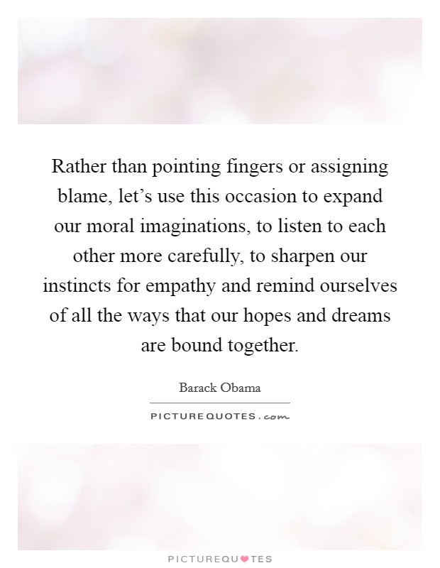 Rather than pointing fingers or assigning blame, let's use this occasion to expand our moral imaginations, to listen to each other more carefully, to sharpen our instincts for empathy and remind ourselves of all the ways that our hopes and dreams are bound together. Picture Quote #1