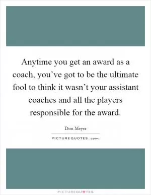 Anytime you get an award as a coach, you’ve got to be the ultimate fool to think it wasn’t your assistant coaches and all the players responsible for the award Picture Quote #1